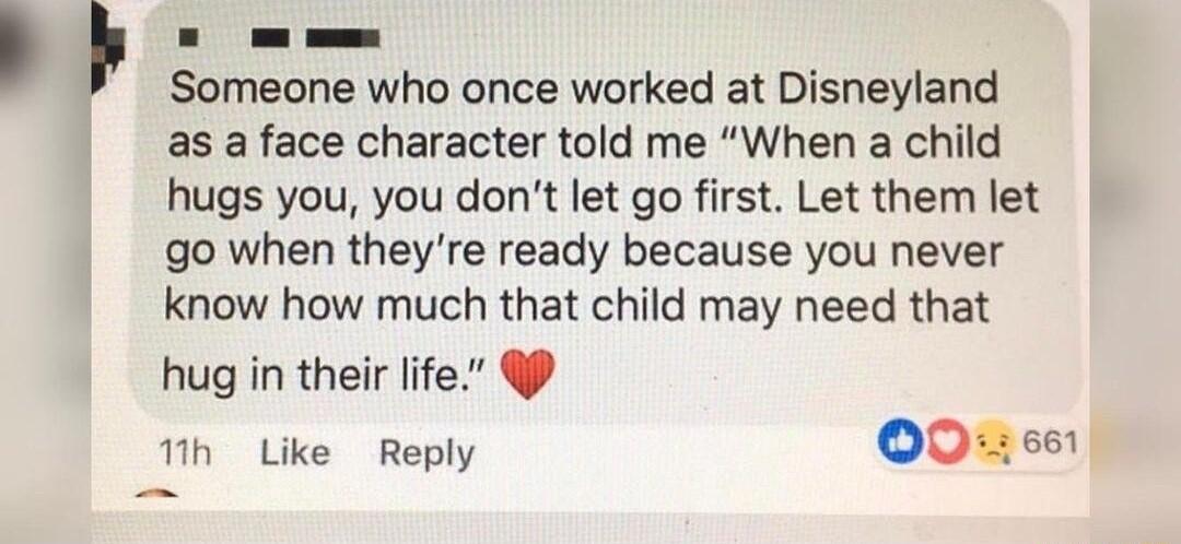 o Someone who once worked at Disneyland as a face character told me When a child hugs you you dont let go first Let them let go when theyre ready because you never know how much that child may need that hug in their life 1th Like Reply OO0 eon