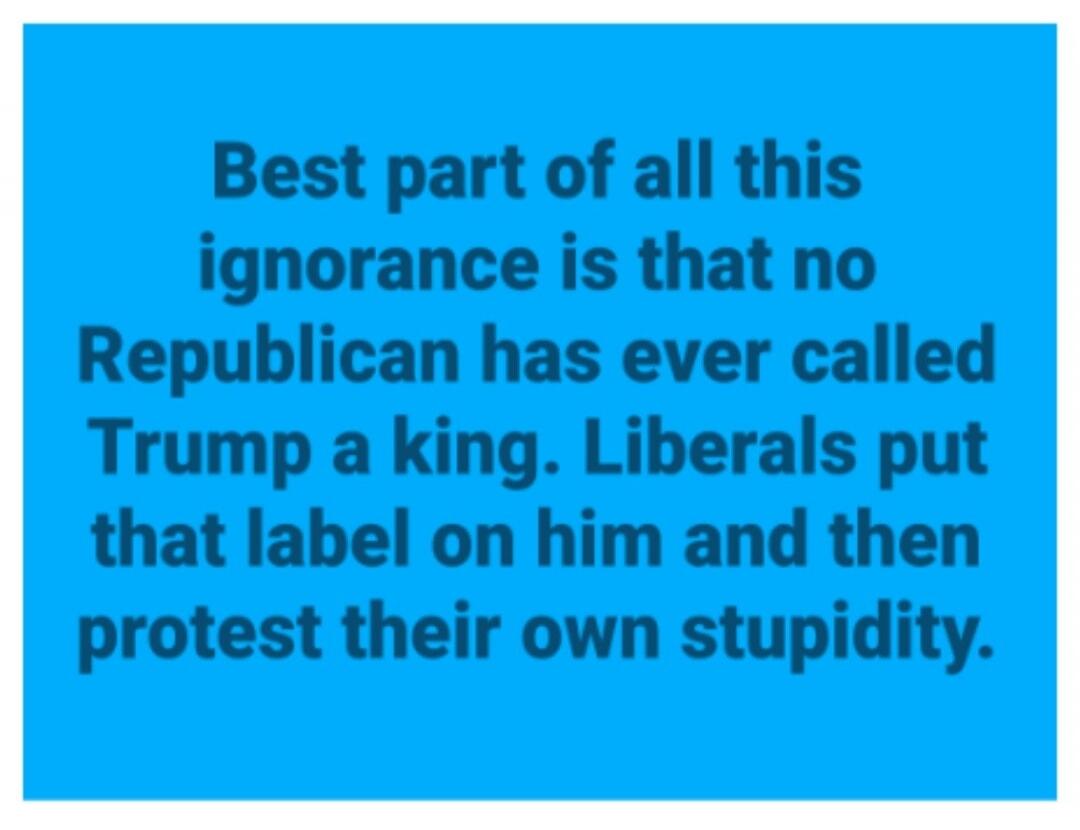 Best part of all this ignorance is that no Republican has ever called Trump a king. Liberals put that label on him and then protest their own stupidity.