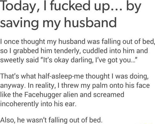 Today fucked up by saving my husband once thought my husband was falling out of bed so grabbed him tenderly cuddled into him and sweetly said Its okay darling Ive got you Thats what half asleep me thought was doing anyway In reality threw my palm onto his face like the Facehugger alien and screamed incoherently into his ear Also he wasnt falling out of bed