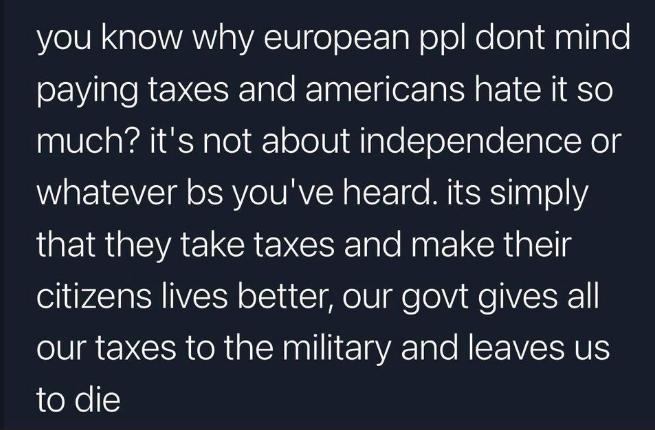 you know why european ppl dont mind paying taxes and americans hate it so much its not about independence or whatever bs youve heard its simply IQEI R EVAELCREYCE e Rk R citizens lives better our govt gives all ol NCER oRtalNnalllic alo NISTIVETSHNIS to die