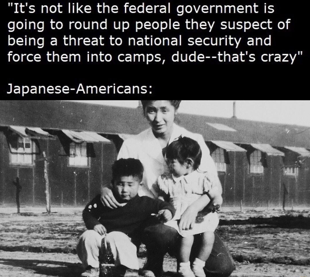 Its not like the federal government is going to round up people they suspect of being a threat to national security and force them into camps dude thats crazy Japanese Americans