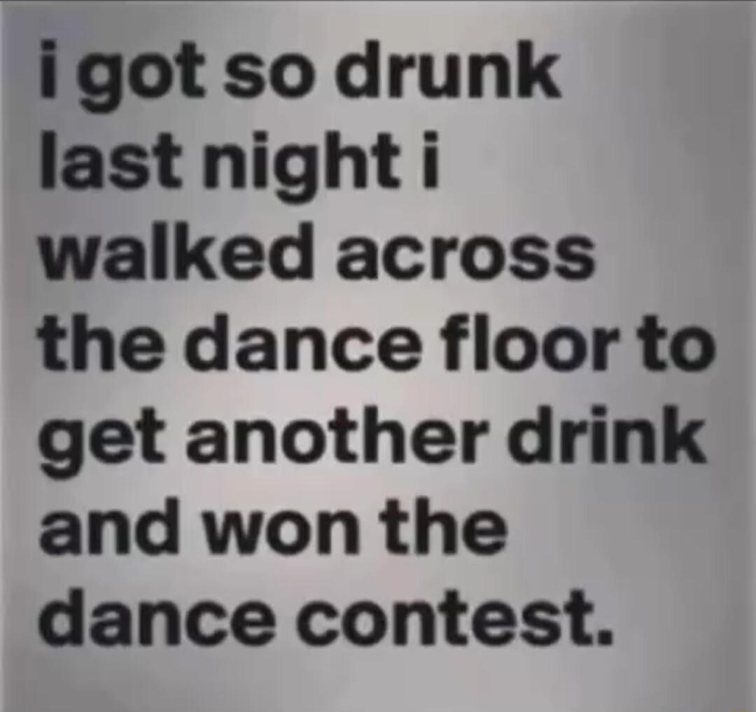 igot so drunk last night i walked across the dance floor to get another drink and won the dance contest