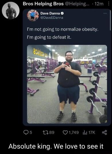 Bros Helping Bros Helping 12m Dave Danna 2 DaveEDanna Im not going to normalize obesity Im going to defeat it Qs 89 Q1749 17K of Absolute king We love to see it