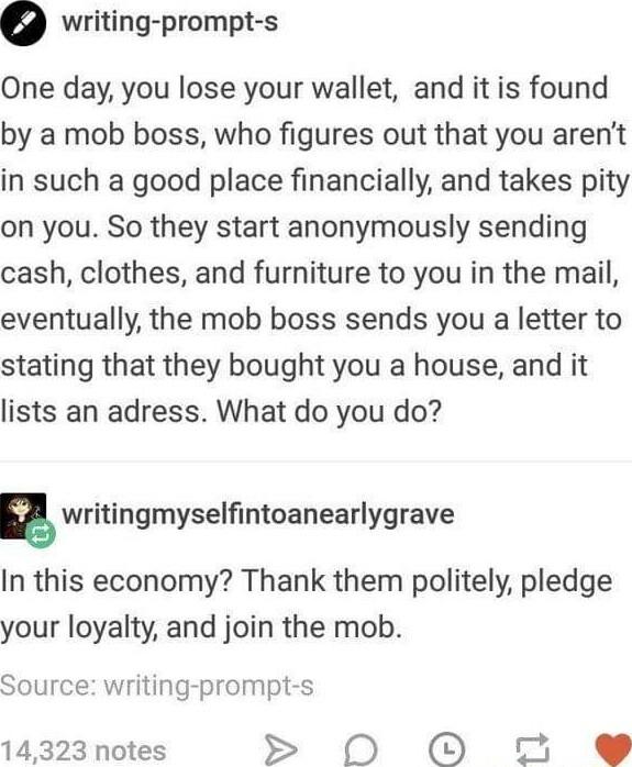writing prompt s One day you lose your wallet and it is found by a mob boss who figures out that you arent in such a good place financially and takes pity on you So they start anonymously sending cash clothes and furniture to you in the mail eventually the mob boss sends you a letter to stating that they bought you a house and it lists an adress What do you do g writingmyselfintoanearlygrave In th