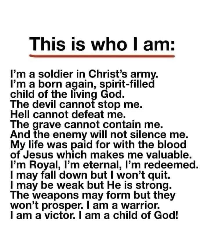This is who I am: I'm a soldier in Christ's army. I'm a born again, spirit-filled child of the living God. The devil cannot stop me. Hell cannot defeat me. The grave cannot contain me. And the enemy will not silence me. My life was paid for with the blood of Jesus which makes me valuable. I'm Royal, I'm eternal, I'm redeemed. I may fall down but I 