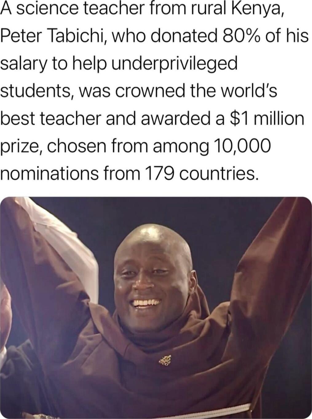 Kenya Peter Tabichi who donated 80 of his salary to help underprivileged students was crowned the worlds best teacher and awarded a 1 million prize chosen from among 10000 nominations from 179 countries