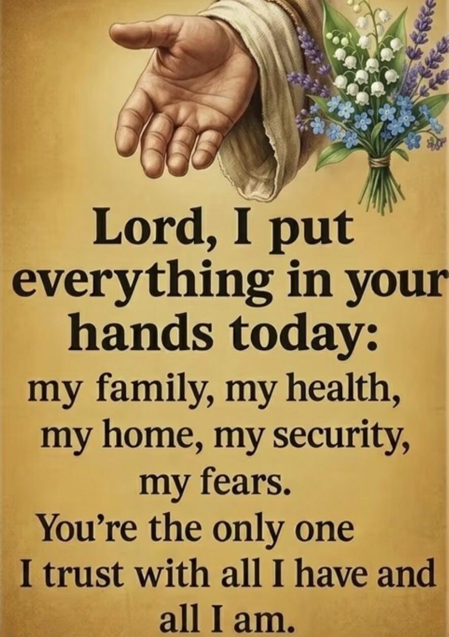 Lord, I put everything in your hands today: my family, my health, my home, my security, my fears. You're the only one I trust with all I have and all I am.