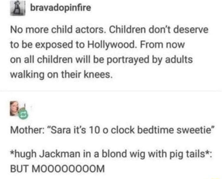 bravadopinfire No more child actors Children dont deserve to be exposed to Hollywood From now on all children will be portrayed by adults walking on their knees big Mother Sara its 10 o clock bedtime sweetie hugh Jackman in a blond wig with pig tails BUT MOOOOOOOOM