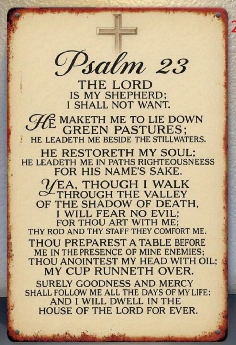 Psalm 23
The Lord is my shepherd; I shall not want.
He maketh me to lie down in green pastures; He leadeth me beside the stillwaters.
He restoreth my soul; He leadeth me in the paths of righteousness for His name's sake.
Yea, though I walk through the valley of the shadow of death, I will fear no evil; for Thou art with me; Thy rod and Thy staff th