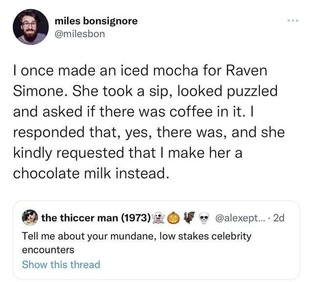 miles bonsignore milesbon once made an iced mocha for Raven Simone She took a sip looked puzzled and asked if there was coffee in it responded that yes there was and she kindly requested that make her a chocolate milk instead the thiccer man 1973 2 W alexept 2d Tell me about your mundane low stakes celebrity encounters Show this thread