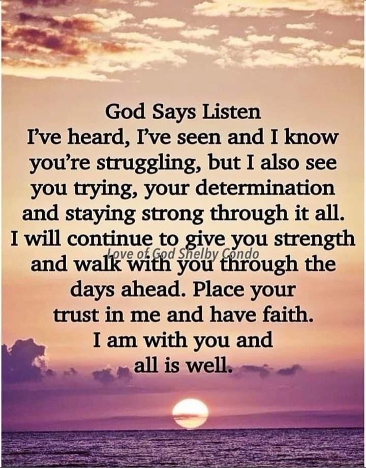God Says Listen. I've heard, I've seen and I know you're struggling, but I also see you trying, your determination and staying strong through it all. I will continue to give you strength and walk with you through the days ahead. Place your trust in me and have faith. I am with you and all is well. Love of God Shelby Condo