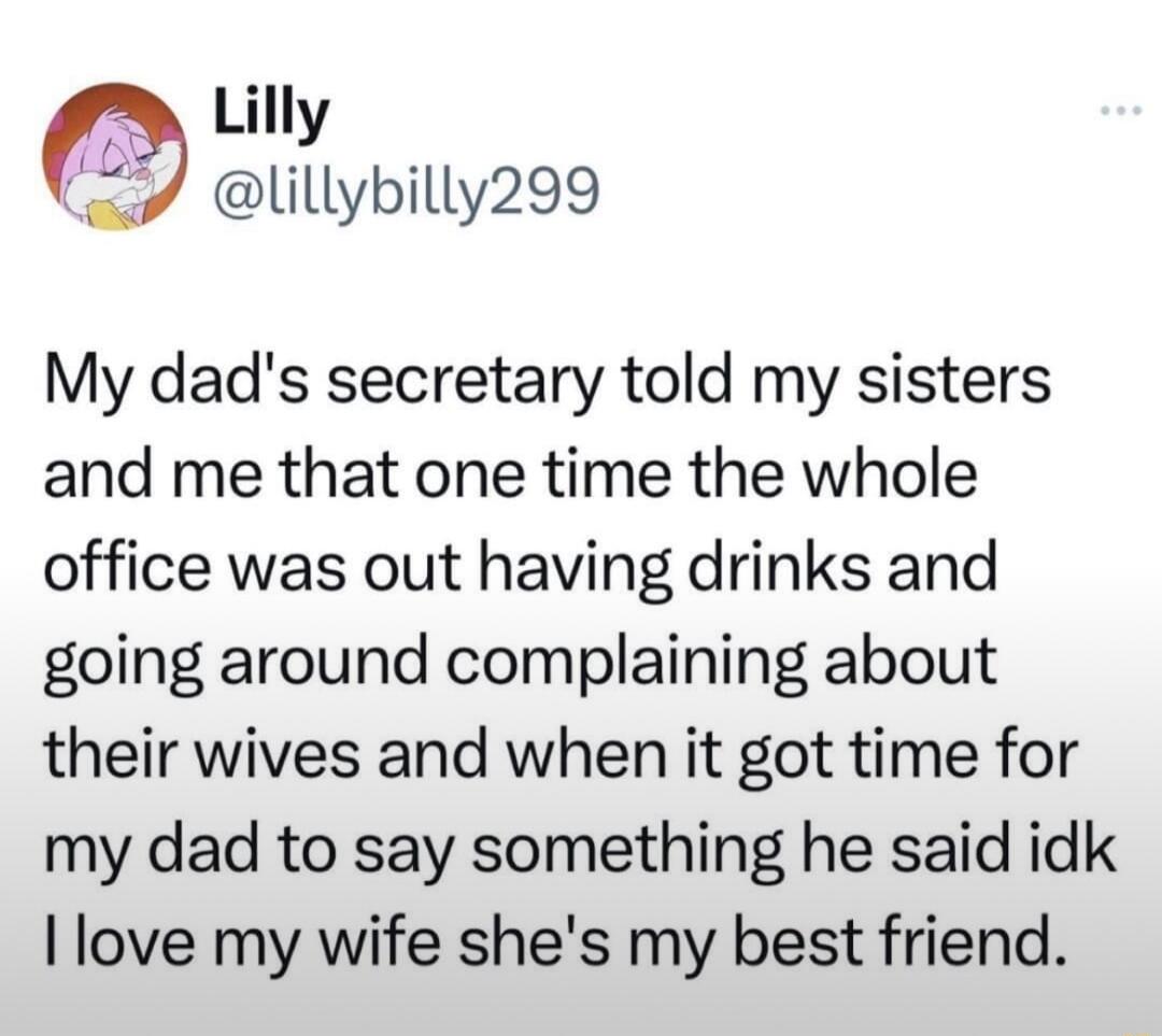 3 Lilly lillybilly299 My dads secretary told my sisters and me that one time the whole office was out having drinks and going around complaining about their wives and when it got time for my dad to say something he said idk love my wife shes my best friend