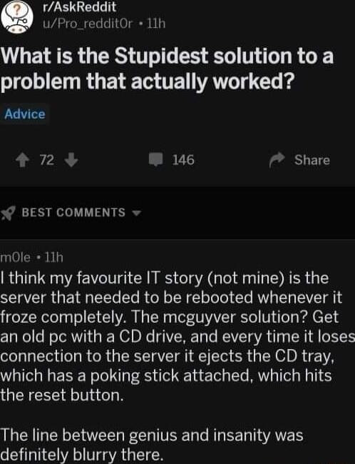 rAskReddit uPro_redditOr 11h L ETEER GRS T EEE T RG o T R R T TE AT T T i Advice P 72 W 146 7 Share BEST COMMENTS mole 11h think my favourite IT story not mine is the server that needed to be rebooted whenever it froze completely The mcguyver solution Get an old pc with a CD drive and every time it loses connection to the server it ejects the CD tray which has a poking stick attached which hits th