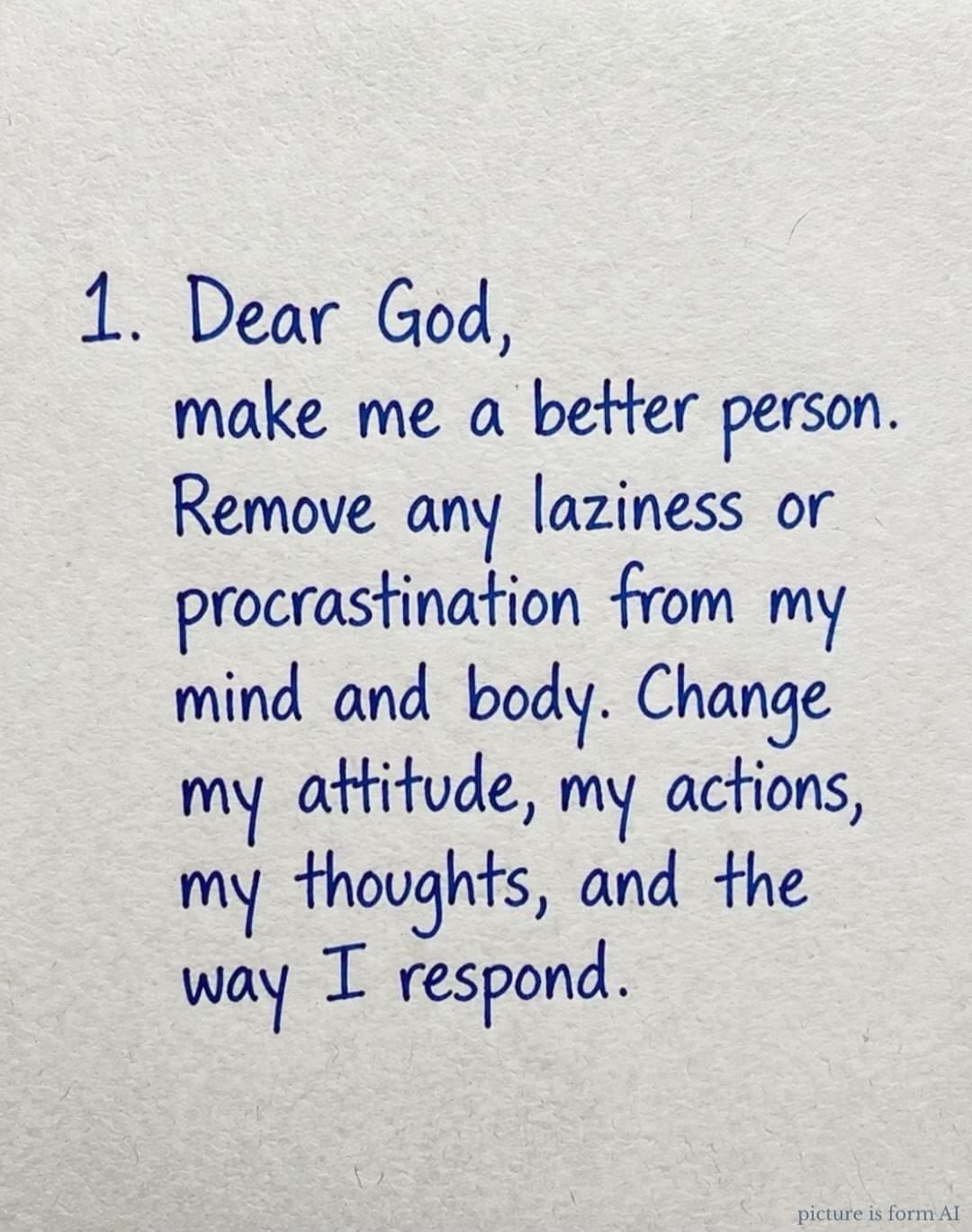 1. Dear God, make me a better person. Remove any laziness or procrastination from my mind and body. Change my attitude, my actions, my thoughts, and the way I respond.
