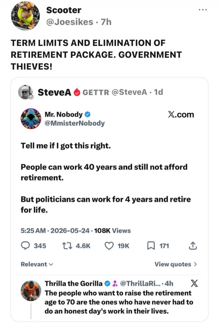 TERM LIMITS AND ELIMINATION OF RETIREMENT PACKAGE. GOVERNMENT THIEVES! Tell me if I got this right. People can work 40 years and still not afford retirement. But politicians can work for 4 years and retire for life. The people who want to raise the retirement age to 70 are the ones who have never had to do an honest day's work in their lives.