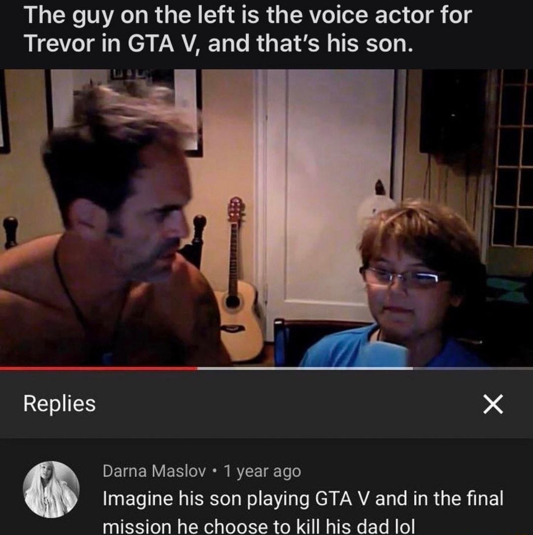 The guy on the left is the voice actor for Trevor in GTA V and thats his son Replies X DE g F M 1 VACHN IS VT T To o Imagine his son playing GTA V and in the final mission he choose to kill his dad lol