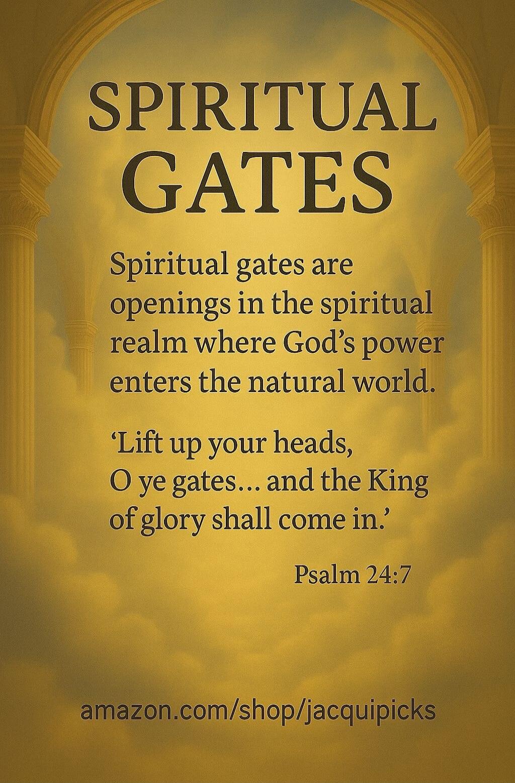 SPIRITUAL GATES Spiritual gates are openings in the spiritual realm where God's power enters the natural world. 'Lift up your heads, O ye gates... and the King of glory shall come in.' Psalm 24:7 amazon.com/shop/jacquipicks