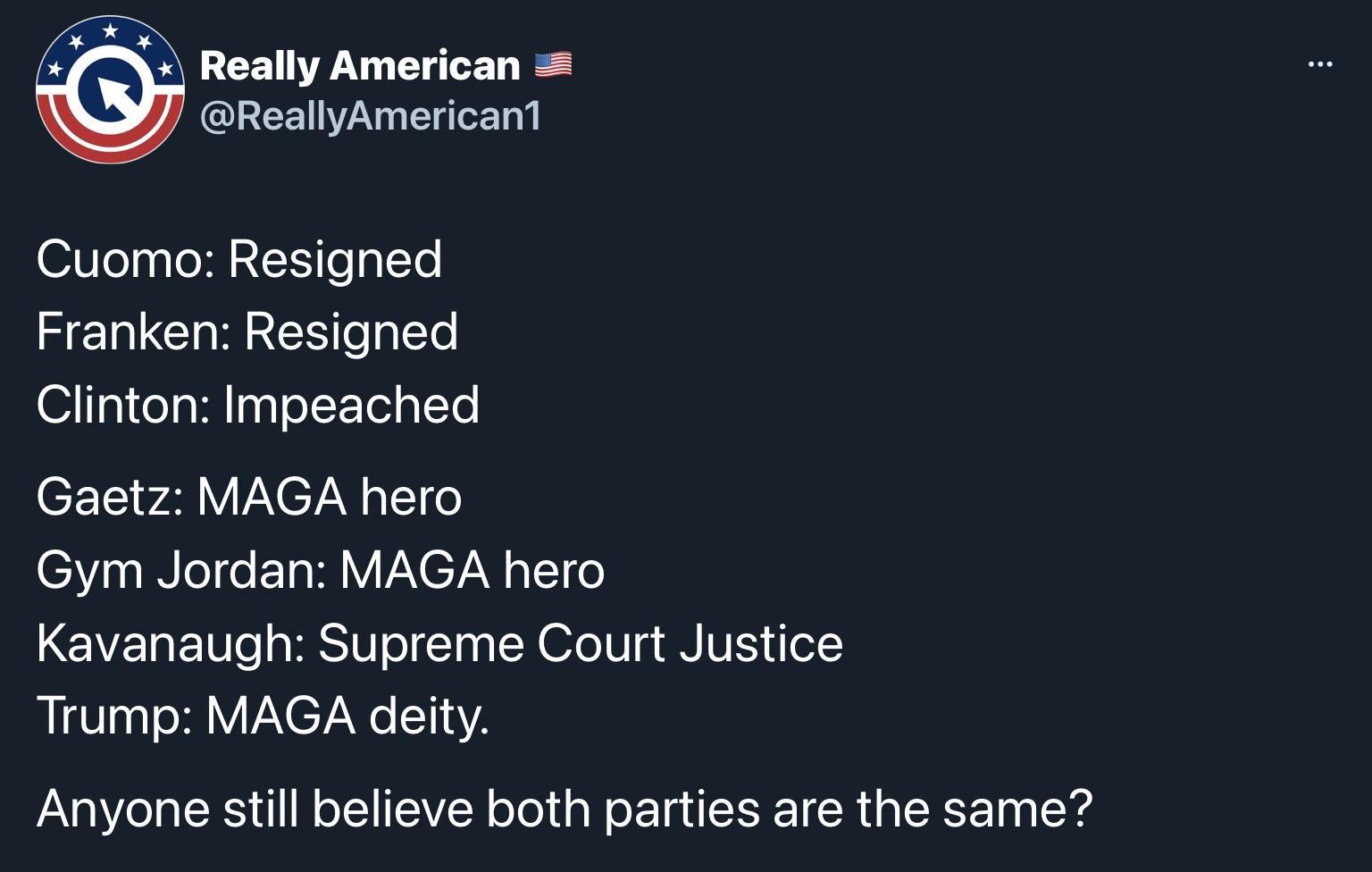 Really American QREEINWA N ox1a Cuomo Resigned Franken Resigned Clinton Impeached CF 1 w4l Y Y C7AN aT1 o Gym Jordan MAGA hero Kavanaugh Supreme Court Justice Trump MAGA deity Anyone still believe both parties are the same