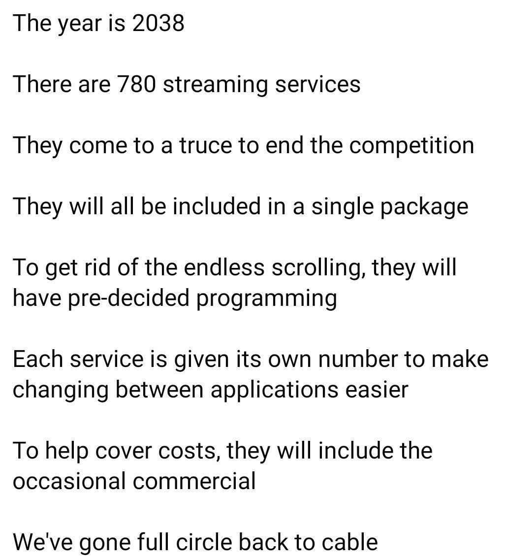 The year is 2038 There are 780 streaming services They come to a truce to end the competition They will all be included in a single package To get rid of the endless scrolling they will have pre decided programming Each service is given its own number to make changing between applications easier To help cover costs they will include the occasional commercial Weve gone full circle back to cable