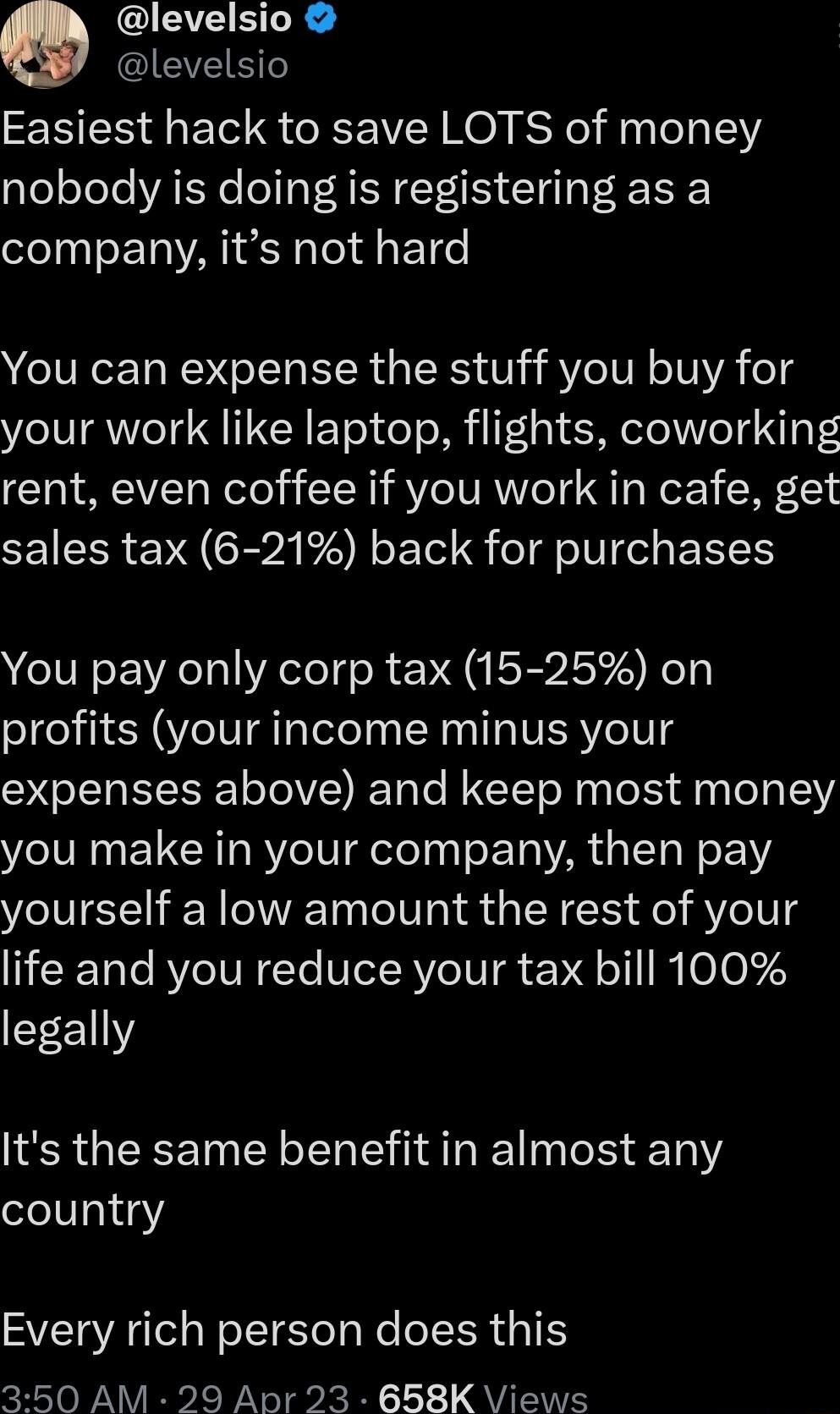 levelsio IEVEIETTe Easiest hack to save LOTS of money nobody is doing is registering as a company its not hard You can expense the stuff you buy for your work like laptop flights coworking rent even coffee if you work in cafe get sales tax 6 21 back for purchases You pay only corp tax 15 25 on profits your income minus your expenses above and keep most money you make in your company then pay yours