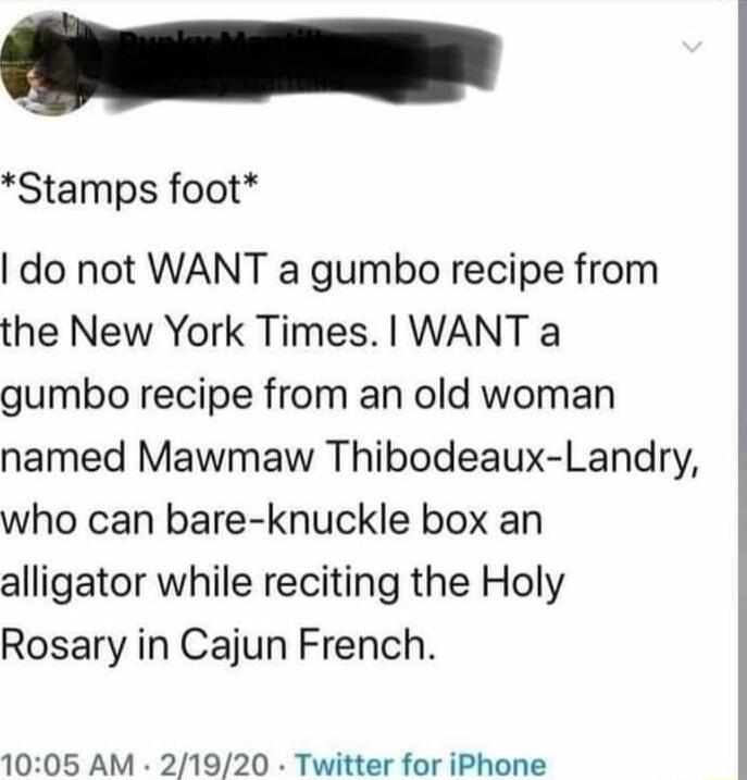 Stamps foot do not WANT a gumbo recipe from the New York Times WANT a gumbo recipe from an old woman named Mawmaw Thibodeaux Landry who can bare knuckle box an alligator while reciting the Holy Rosary in Cajun French 1005 AM 21920 Twitter for iPhone