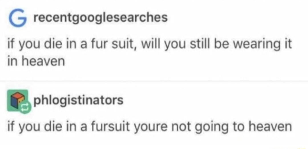 G recentgooglesearches if you die in a fur suit will you still be wearing it in heaven phlogistinaiovs if you die in a fursuit youre not going to heaven