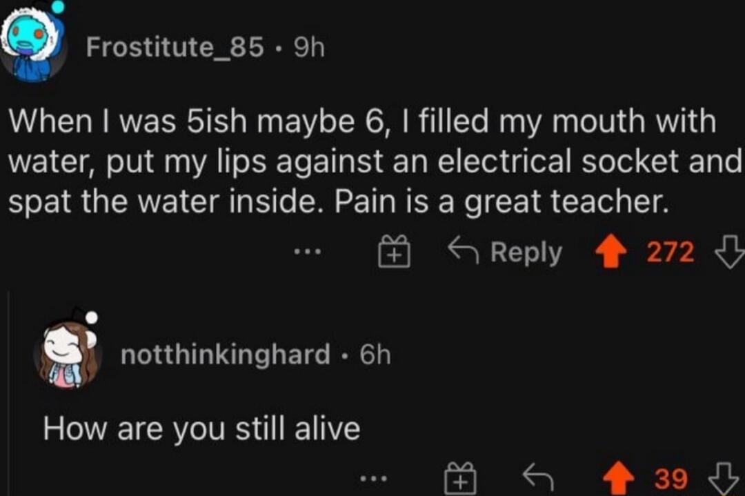 Frostitute_85 9h When was 5ish maybe 6 filled my mouth with water put my lips against an electrical socket and spat the water inside Pain is a great teacher SReply 4 272 m notthinkinghard 6h How are you still alive