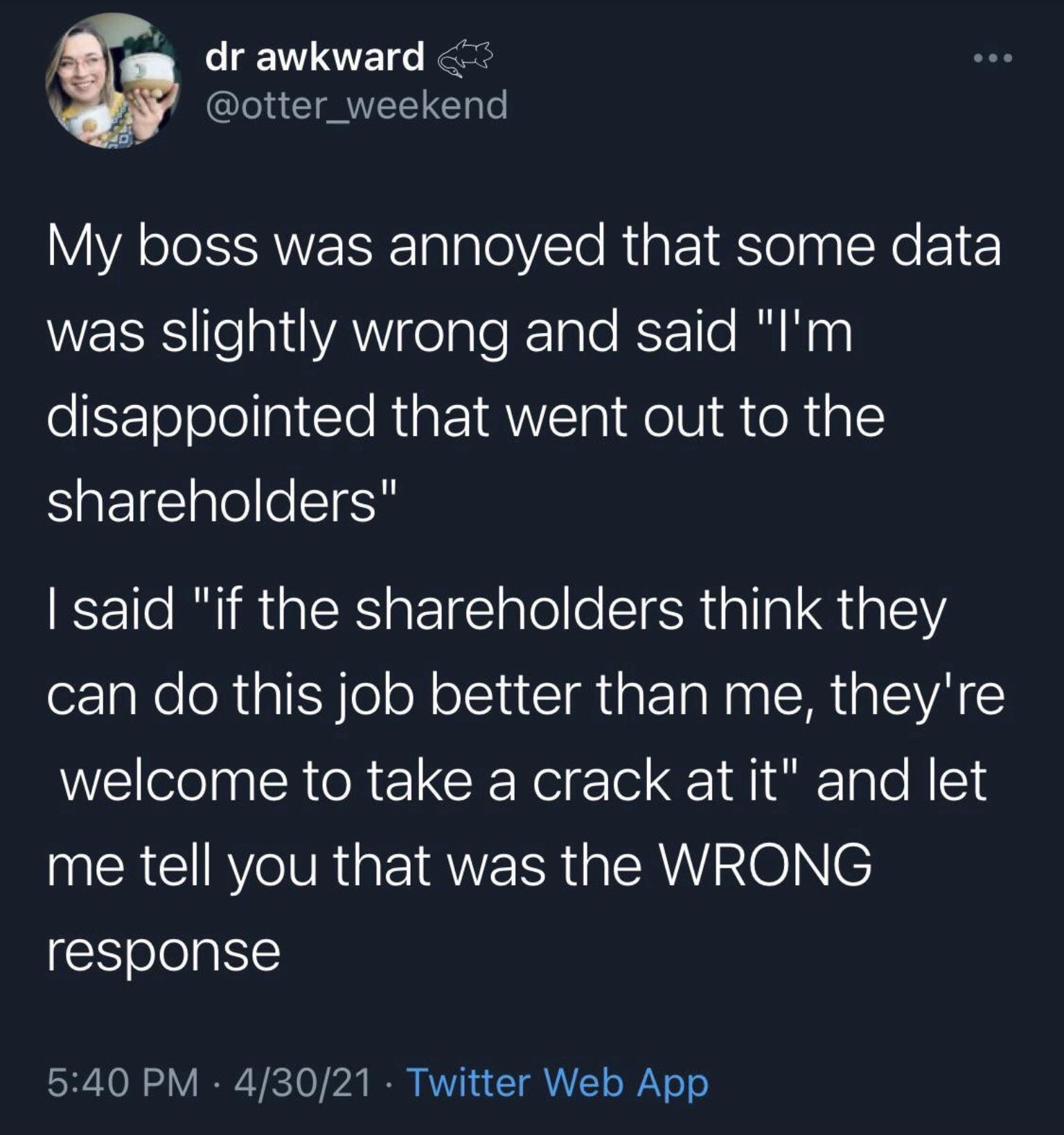 o dr awkward otter_weekend My boss was annoyed that some data RS o altVAWY feale ale Sr1l0 u ey disappointed that went out to the shareholders said if the shareholders think they ozlgRe Rl o ol S ANERINERUEVAE welcome to take a crack at it and let me tell you that was the WRONG response 540 PM 43021 Twitter Web App
