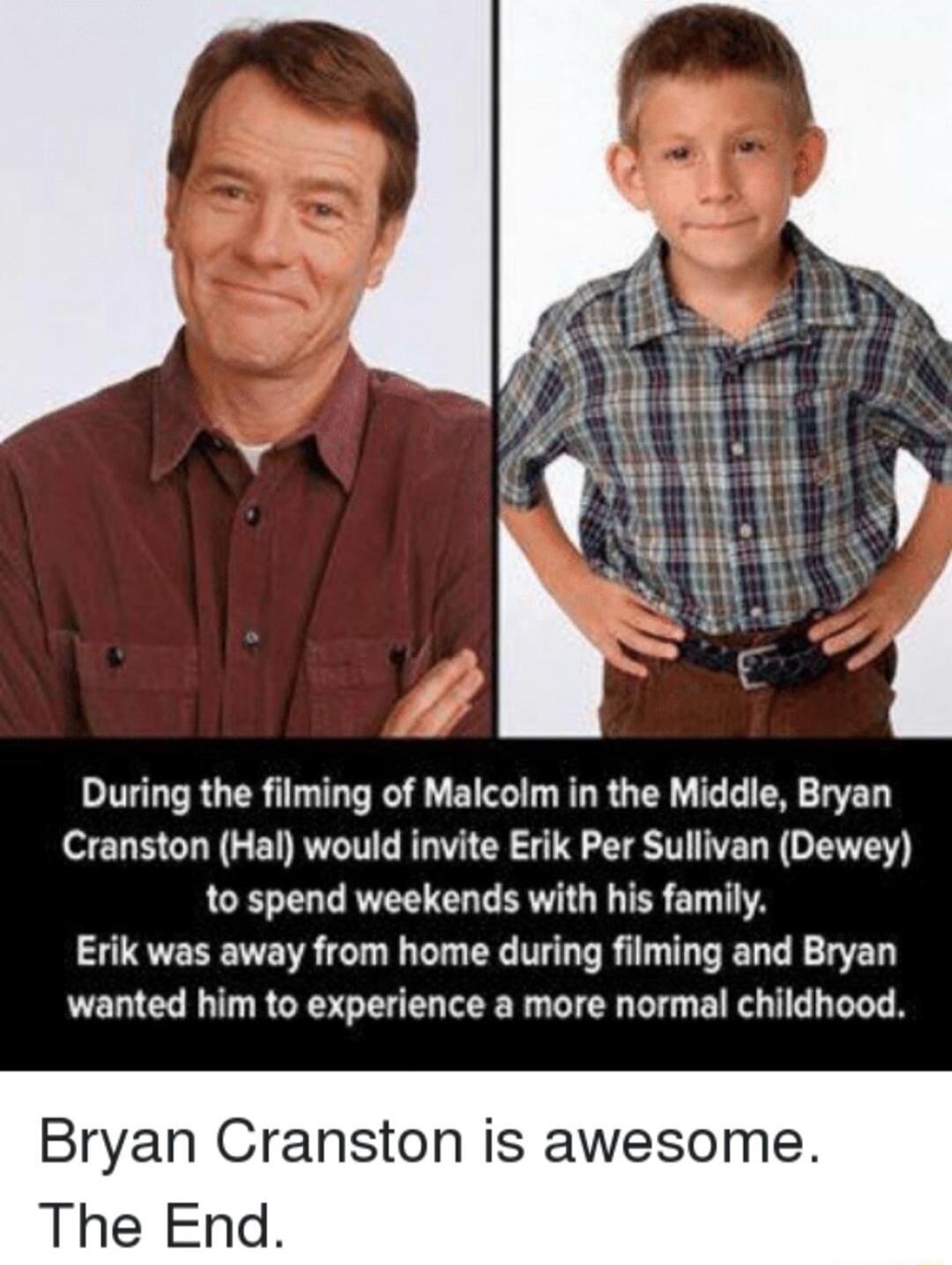 During the filming of Malcolm in the Middle Bryan Cranston Hal would invite Erik Per Sullivan Dewey to spend weekends with his family Erik was away from home during filming and Bryan wanted him to experience a more normal childhood Bryan Cranston is awesome The End