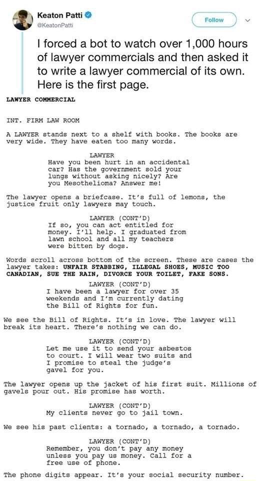 Keaton Patti D KestonPatt forced a bot to watch over 1000 hours of lawyer commercials and then asked it to write a lawyer commercial of its own Here is the first page LAWIER comMERCIAL INT FIRM LAW RooM A LAWYER stands next to a shelf with books The books are very wide They have eaten too many words LAWYER Have you been hurt in an accidental car Has the government sold your lungs without asking ni
