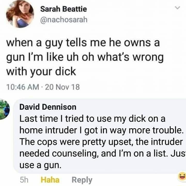 Sarah Beattie nachosarah when a guy tells me he owns a gun Im like uh oh whats wrong with your dick 1046 AM 20 Nov 18 David Dennison Last time tried to use my dick on a home intruder got in way more trouble The cops were pretty upset the intruder needed counseling and Im on a list Jus use a gun 5h Haha Reply