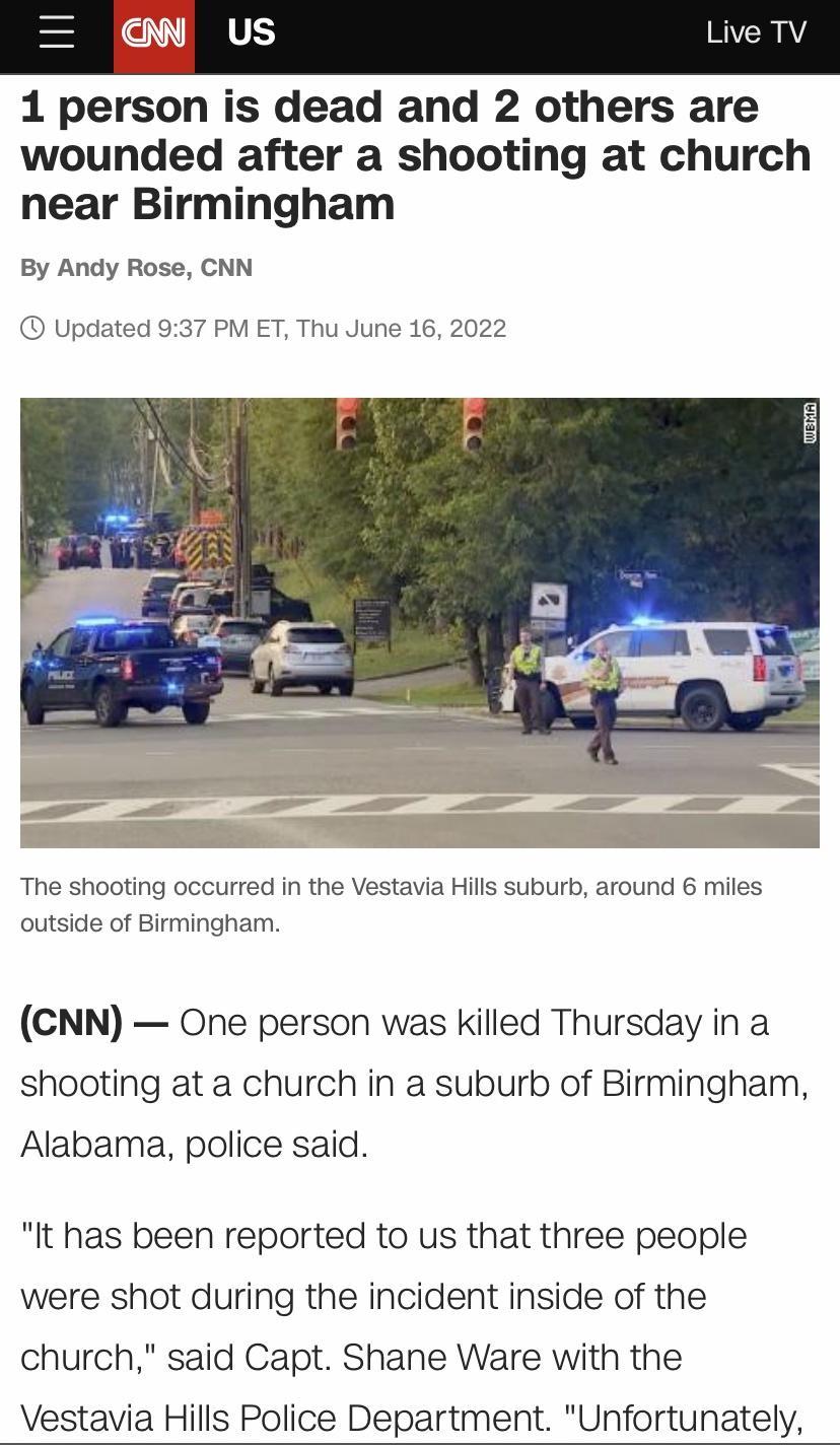 1 person is dead and 2 others are wounded after a shooting at church near Birmingham By Andy Rose CNN Updated 937 PM ET Thu June 16 2022 The shooting occurred in the Vestavia Hills suburb around 6 miles outside of Birmingham CNN One person was Killed Thursday in a shooting at a church in a suburb of Birmingham Alabama police said It has been reported to us that three people were shot during the in