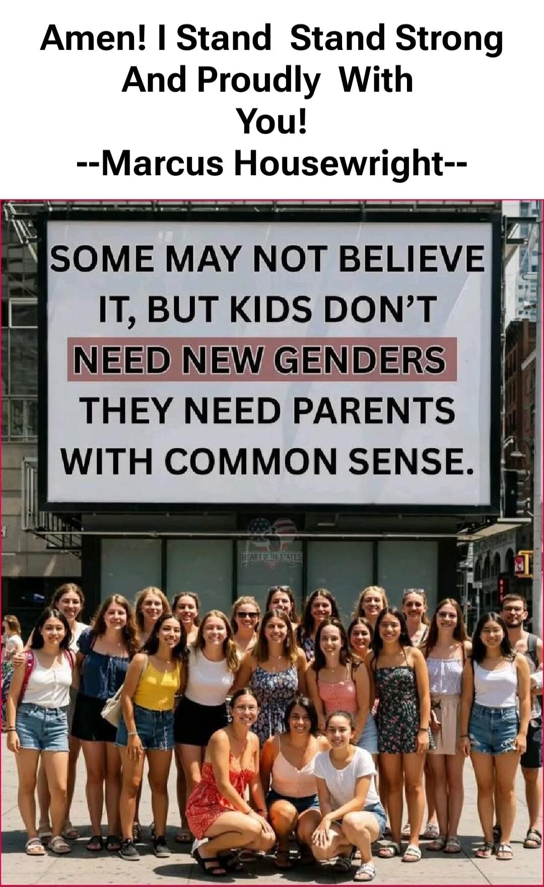 Amen! I Stand Stand Strong And Proudly With You! --Marcus Housewright-- SOME MAY NOT BELIEVE IT, BUT KIDS DON'T NEED NEW GENDERS THEY NEED PARENTS WITH COMMON SENSE.