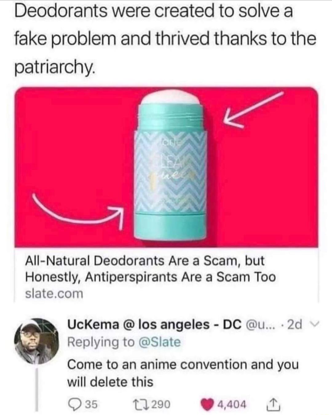 Deodorants were created to solve a fake problem and thrived thanks to the patriarchy All Natural Deodorants Are a Scam but Honestly Antiperspirants Are a Scam Too slatecom Uckema los angeles DC u 2d Replying to Slate Come to an anime convention and you will delete this Qss 13200 Y4404 T