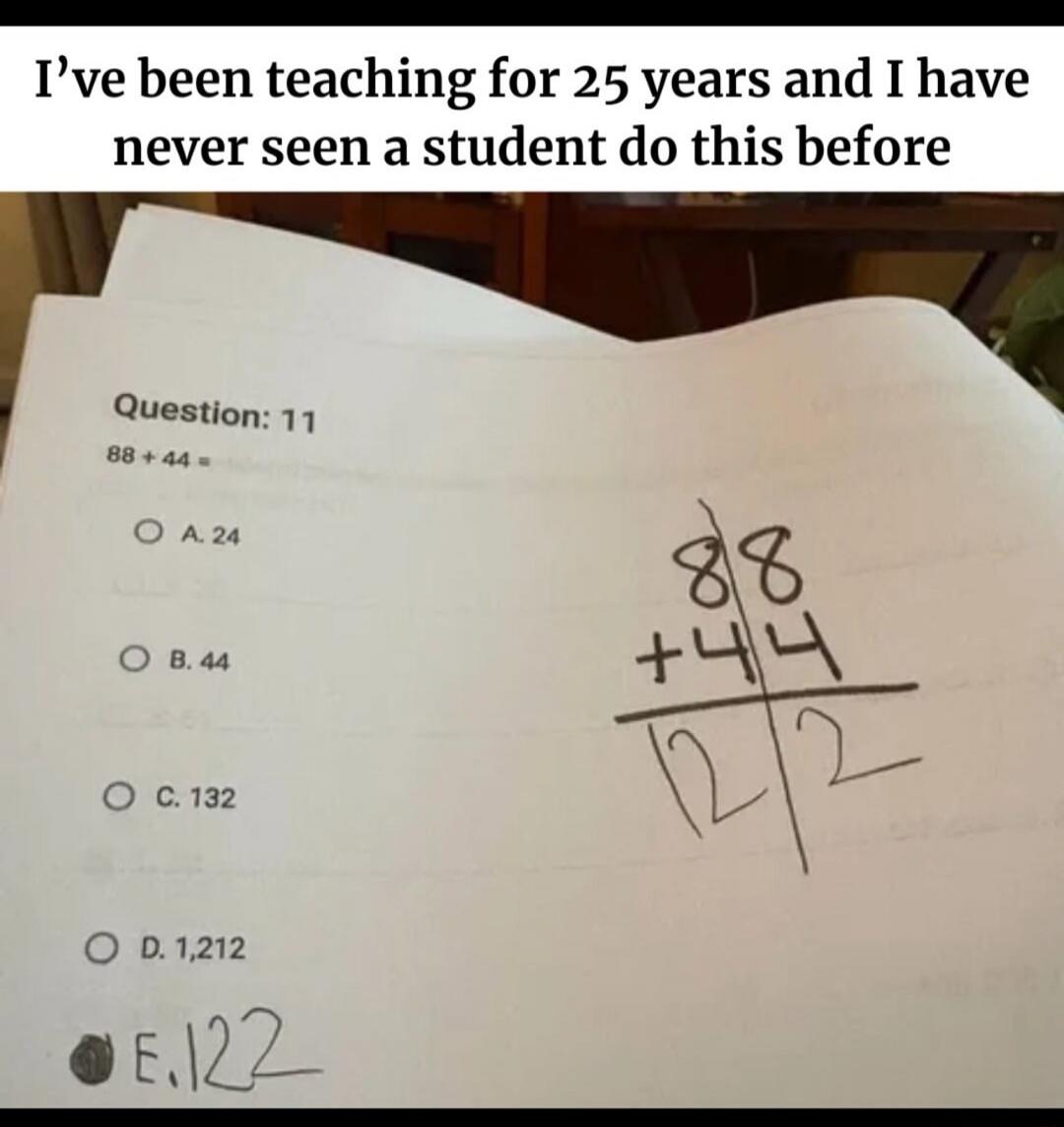I've been teaching for 25 years and I have never seen a student do this before. Question: 11. 88 + 44 =. A. 24. B. 44. C. 132. D. 1,212. E. 122. (Student's calculation shows 88 + 44, resulting in 12 and 2, then marked E. 122)