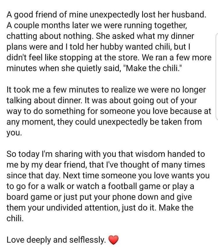 A good friend of mine unexpectedly lost her husband A couple months later we were running together chatting about nothing She asked what my dinner plans were and told her hubby wanted chili but didnt feel like stopping at the store We ran a few more minutes when she quietly said Make the chili It took me a few minutes to realize we were no longer talking about dinner It was about going out of your