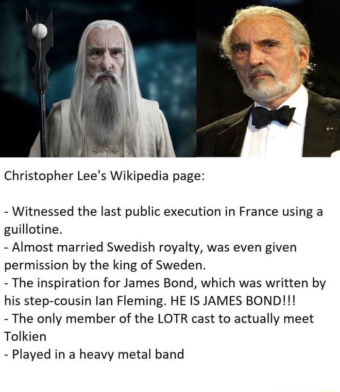 Christopher Lees Wikipedia page Witnessed the last public execution in France using a guillotine Almost married Swedish royalty was even given permission by the king of Sweden The inspiration for James Bond which was written by his step cousin lan Fleming HE IS JAMES BOND The only member of the LOTR cast to actually meet Tolkien Played in a heavy metal band