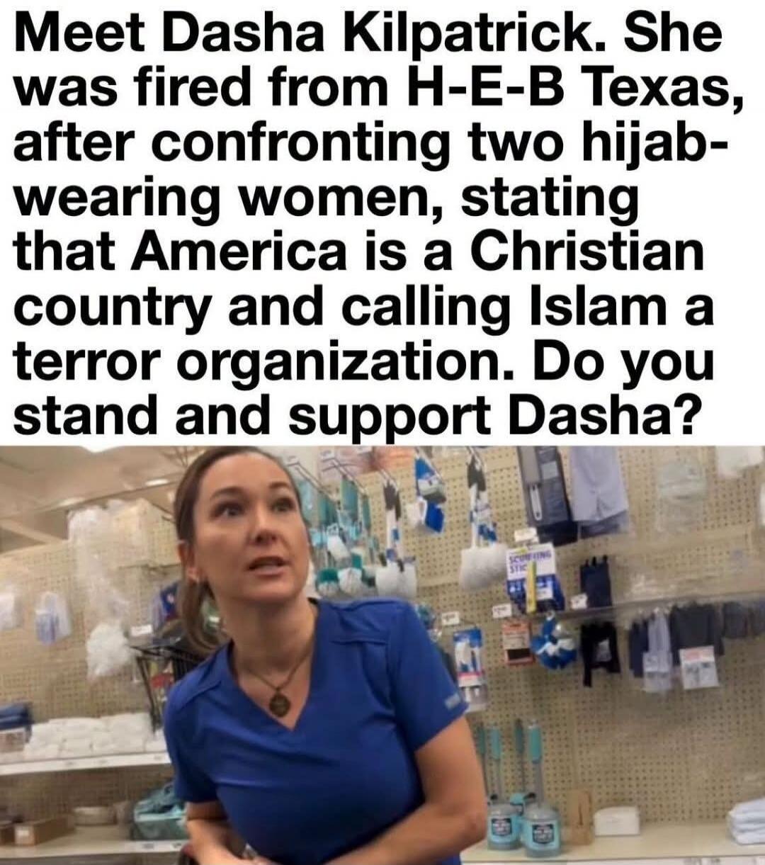 Meet Dasha Kilpatrick. She was fired from H-E-B Texas, after confronting two hijab-wearing women, stating that America is a Christian country and calling Islam a terror organization. Do you stand and support Dasha?