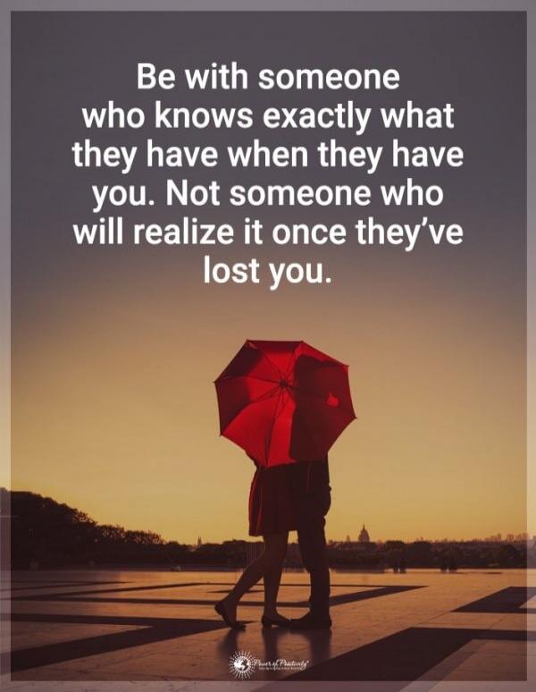 Be with someone who knows exactly what they have when they have you. Not someone who will realize it once they've lost you.
