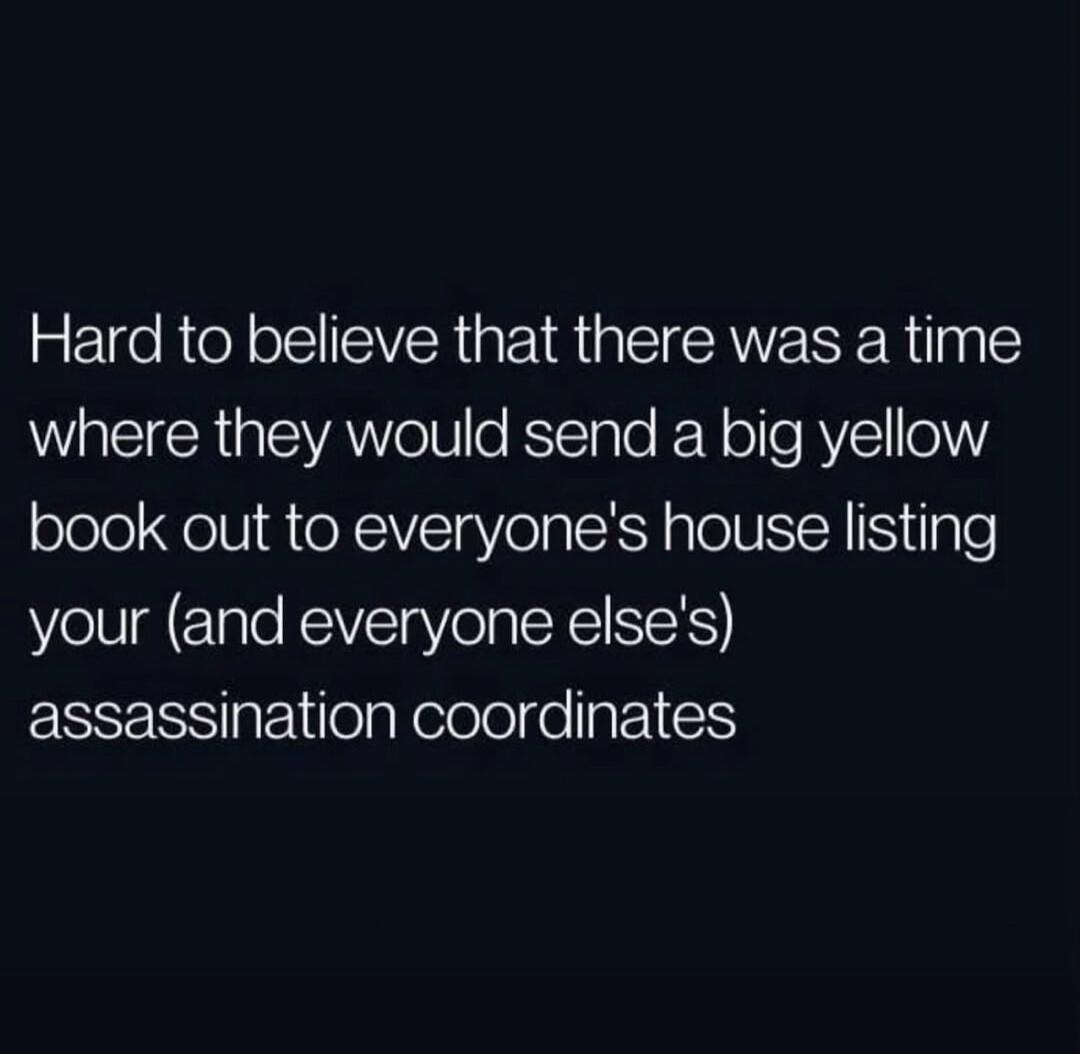 Hard to believe that there was a time where they would send a big yellow book out to everyone's house listing your (and everyone else's) assassination coordinates