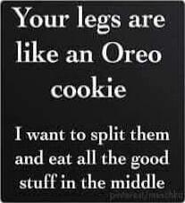 Your legs are like an Oreo cookie
I want to split them and eat all the good stuff in the middle