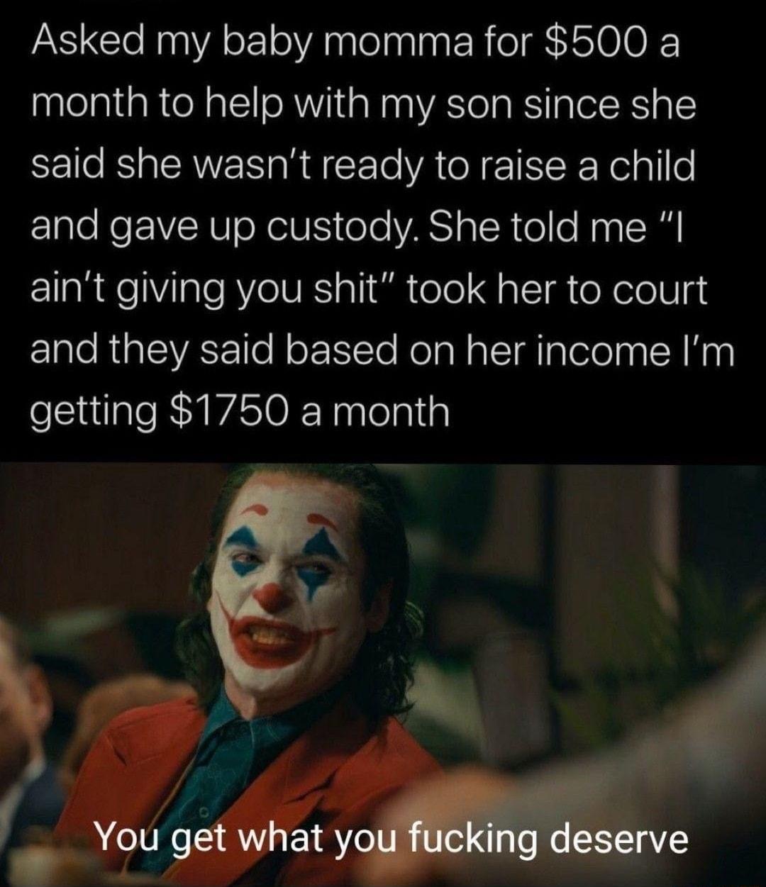 Asked my baby momma for 500 a month to help with my son since she said she wasnt ready to raise a child and gave up custody She told me I aint giving you shit took her to court and they said based on her income Im getting 1750 a month