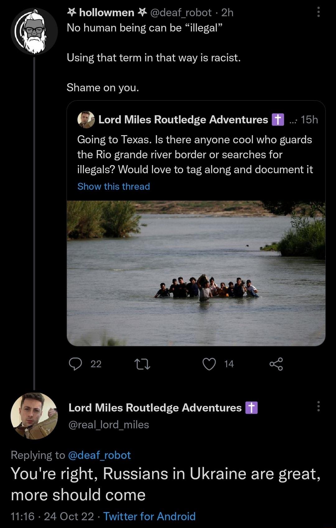 hollowmen deaf robot 2h No human being can be illegal Using that term in that way is racist Shame on you 3 Lord Miles Routledge Adventures l 15h Going to Texas Is there anyone cool who guards the Rio grande river border or searches for illegals Would love to tag along and document it Show this thread TR Oz 1 VAL Lord Miles Routledge Adventures l v real_lord_miles Replying to deaf_robot Youre right