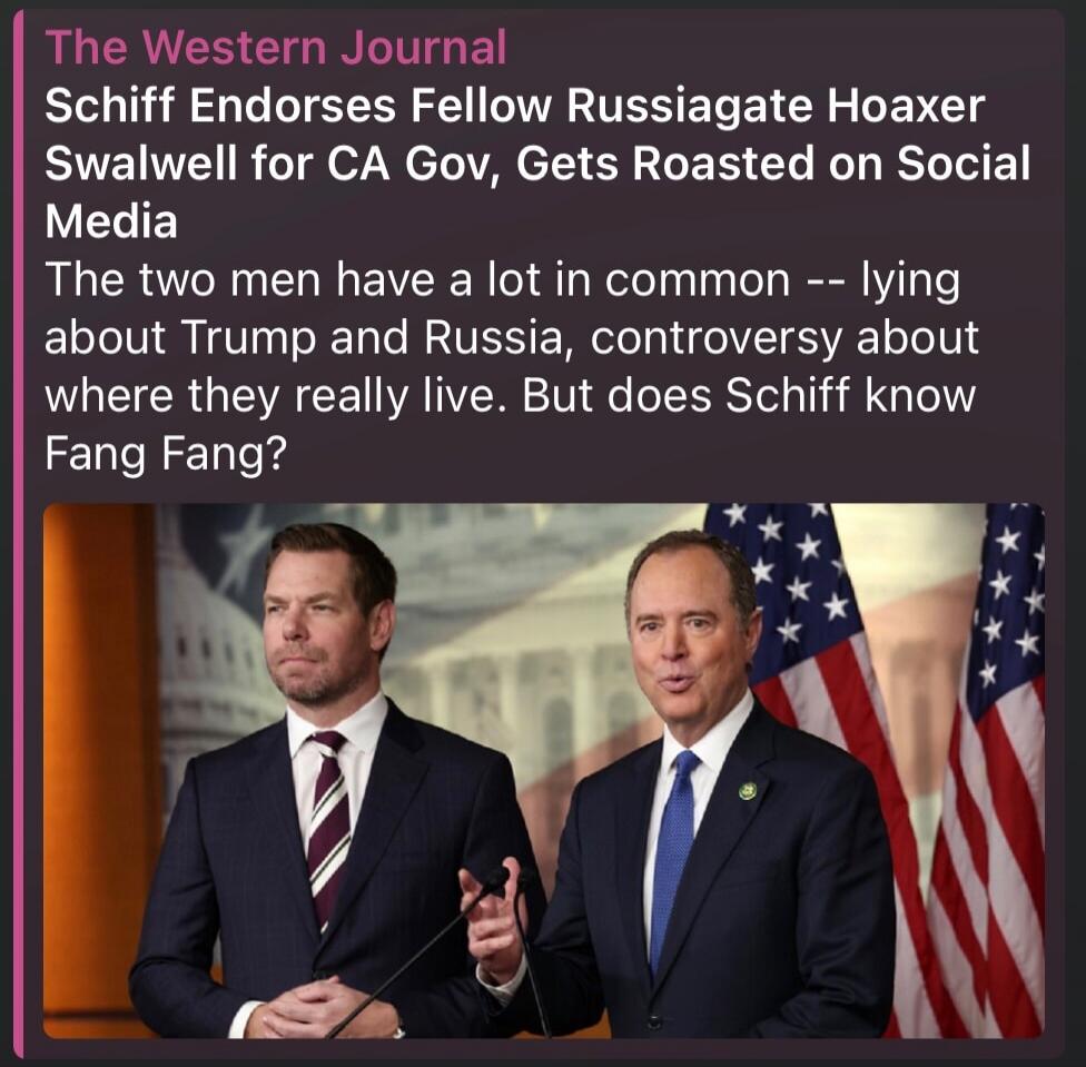 The Western Journal Schiff Endorses Fellow Russiagate Hoaxer swalwell for CA Gov, Gets Roasted on Social Media The two men have a lot in common -- lying about Trump and Russia, controversy about where they really live. But does Schiff know Fang Fang?