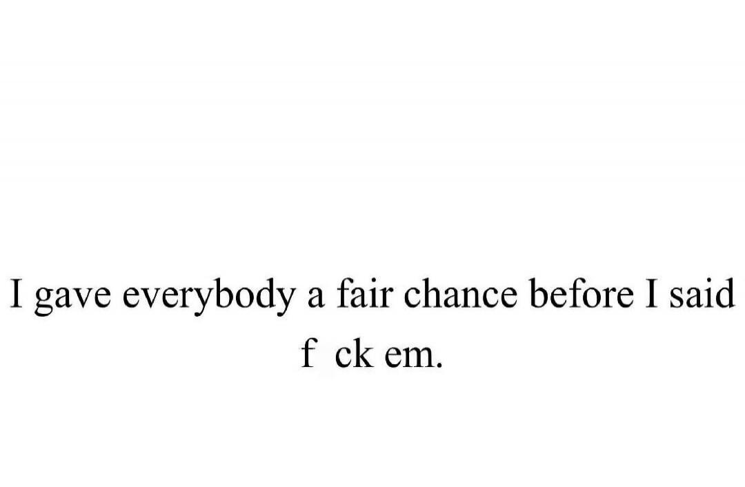 I gave everybody a fair chance before I said f ck em.
