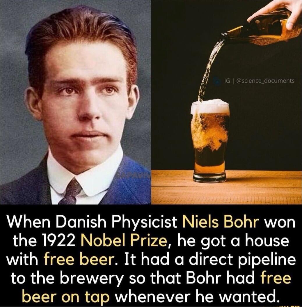 When Danish Physicist Niels Bohr won the 1922 Nobel Prize, he got a house with free beer. It had a direct pipeline to the brewery so that Bohr had free beer on tap whenever he wanted.