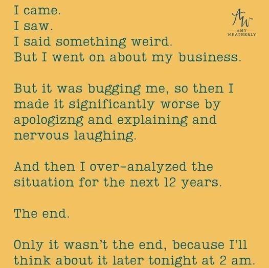 I came I saw I said something weird But I went on about my business But it was bugging me so then I made it significantly worse by apologizng and explaining and nervous laughing And then I over analyzed the situation for the next 12 years The end Only it wasnt the end because Ill think about it later tonight at 2 am