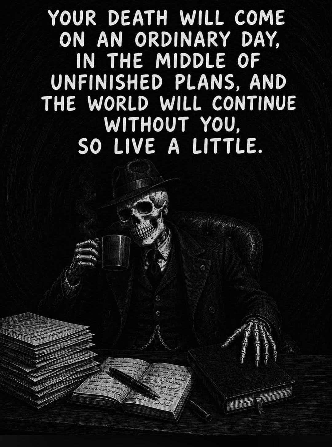 YOUR DEATH WILL COME ON AN ORDINARY DAY, IN THE MIDDLE OF UNFINISHED PLANS, AND THE WORLD WILL CONTINUE WITHOUT YOU, SO LIVE A LITTLE.