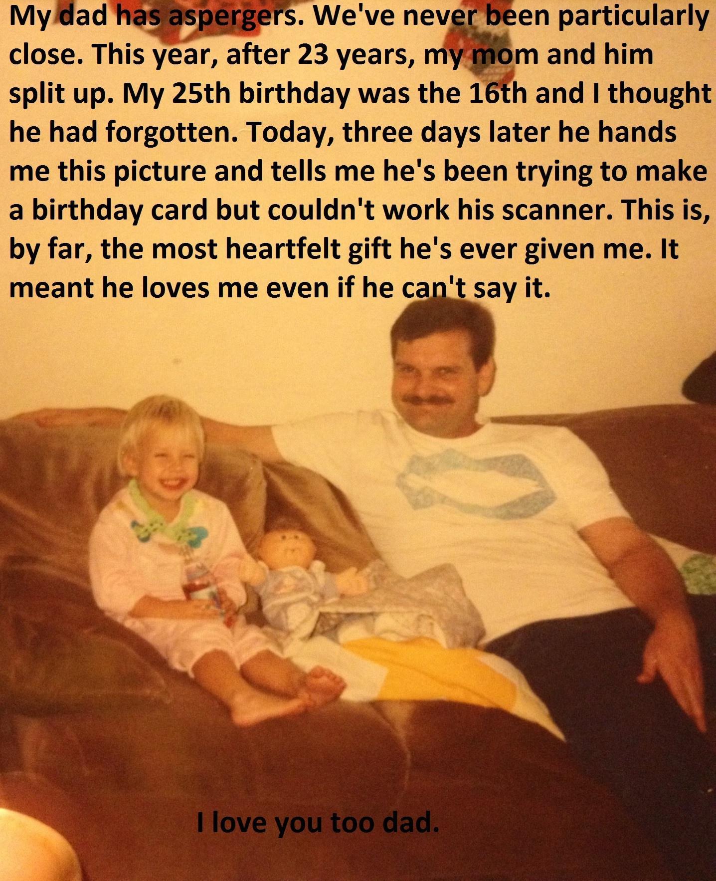 Mydad TWaSSPEEEETS Weve nev en particularly close This year after 23 years nm and him split up My 25th birthday was the 16thand 1 thought he had forgotten Today three days later he hands me this picture and tells me hes been trying to make a birthday card but couldnt work his scanner This is by far the most heartfelt gift hes ever given me It meant he loves me even if he capt say it