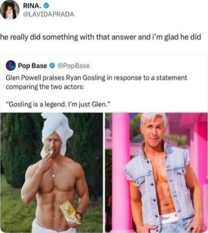 DAPRAD n RINA he really did something with that answer and im glad he did PopBase i Glen Powell praises Ryan Gosling in response to a statement comparing the two actors Gosling is a legend Im just Glen